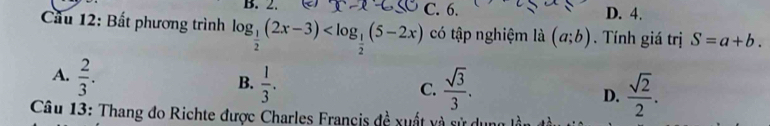x-e C. 6. D. 4.
Cầu 12: Bất phương trình log _ 1/2 (2x-3) có tập nghiệm là (a;b). Tính giá trị S=a+b.
A.  2/3 .
B.  1/3 .  sqrt(3)/3 .  sqrt(2)/2 . 
C.
D.
Câu 13: Thang đo Richte được Charles Francis đề xuất và sử du