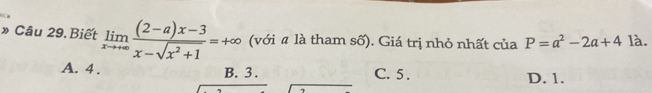 » Câu 29. Biết limlimits _xto +∈fty  ((2-a)x-3)/x-sqrt(x^2+1) =+∈fty (với # là tham số). Giá trị nhỏ nhất của P=a^2-2a+41 à.
A. 4. B. 3. C. 5. D. 1.