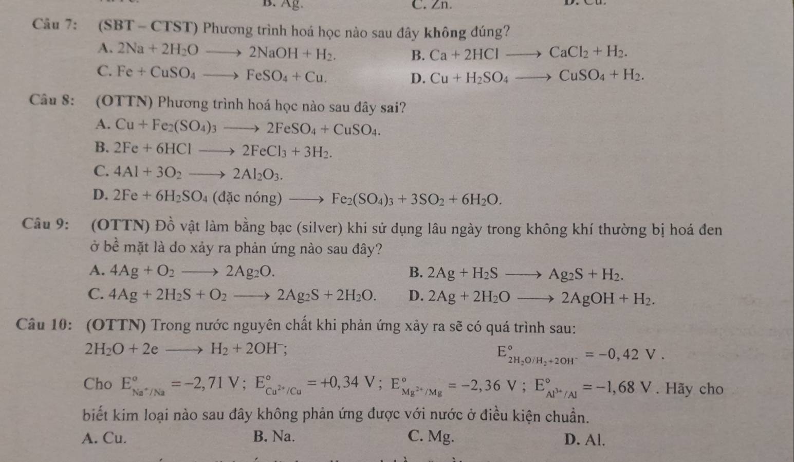 B. Ag. C. Zn.
Câu 7: (SBT-CTST)Ph ương trình hoá học nào sau đây không đúng?
A. 2Na+2H_2Oto 2NaOH+H_2.
B. Ca+2HClto CaCl_2+H_2.
C. Fe+CuSO_4to FeSO_4+Cu.
D. Cu+H_2SO_4to CuSO_4+H_2.
Câu 8: :(OTTN) Phương trình hoá học nào sau đây sai?
A. Cu+Fe_2(SO_4)_3to 2FeSO_4+CuSO_4.
B. 2Fe+6HClto 2FeCl_3+3H_2.
C. 4Al+3O_2to 2Al_2O_3.
D. 2Fe+6H_2SO_4(dacnong)to Fe_2(SO_4)_3+3SO_2+6H_2O.
Câu 9: (OTTN) Đồ vật làm bằng bạc (silver) khi sử dụng lâu ngày trong không khí thường bị hoá đen
ở bề mặt là do xảy ra phản ứng nào sau đây?
A. 4Ag+O_2to 2Ag_2O. B. 2Ag+H_2Sto Ag_2S+H_2.
C. 4Ag+2H_2S+O_2to 2Ag_2S+2H_2O. D. 2Ag+2H_2Oto 2AgOH+H_2.
Câu 10: (OTTN) Trong nước nguyên chất khi phản ứng xảy ra sẽ có quá trình sau:
2H_2O+2eto H_2+2OH^-;
E_2H_2O/H_2+2OH^-^circ =-0,42V.
Cho E_Na^+/Na^circ =-2,71V;E_Cu^(2+)/Cu^circ =+0,34V;E_Mg^(2+)/Mg^circ =-2,36V;E_Al^(3+)/Al^circ =-1,68V. Hãy cho
biết kim loại nào sau đây không phản ứng được với nước ở điều kiện chuẩn.
A. Cu. B. Na. C. Mg. D. Al.