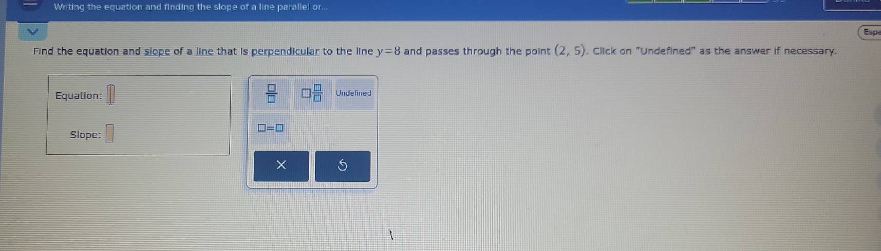 Writing the equation and finding the slope of a line parallel or... 
Espa 
Find the equation and slope of a line that is perpendicular to the line y=8 and passes through the point (2,5) Click on "Undefined" as the answer if necessary.
 □ /□   □  □ /□  
Equation: Undefined
□ =□
Slope: 
×