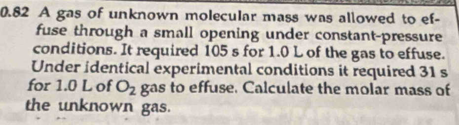 0.82 A gas of unknown molecular mass was allowed to ef- 
fuse through a small opening under constant-pressure 
conditions. It required 105 s for 1.0 L of the gas to effuse. 
Under identical experimental conditions it required 31 s
for 1.0 L of O_2 gas to effuse. Calculate the molar mass of 
the unknown gas.