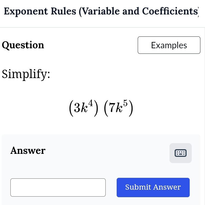 Exponent Rules (Variable and Coefficients) 
Question Examples 
Simplify:
(3k^4)(7k^5)
Answer 
Submit Answer