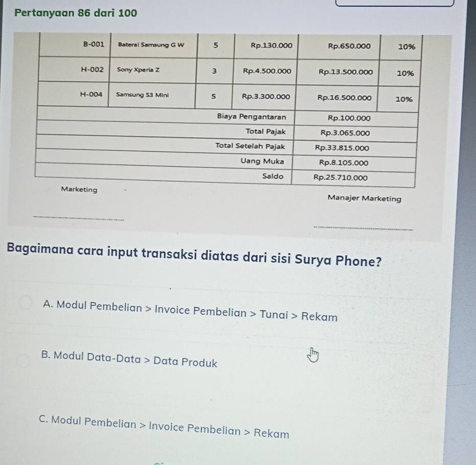 Pertanyaan 86 dari 100
Manajer Marketing
_
_
Bagaimana cara input transaksi diatas dari sisi Surya Phone?
A. Modul Pembelian > Invoice Pembelian > Tunai > Rekam
B. Modul Data-Data > Data Produk
C. Modul Pembelian > Invoice Pembelian > Rekam