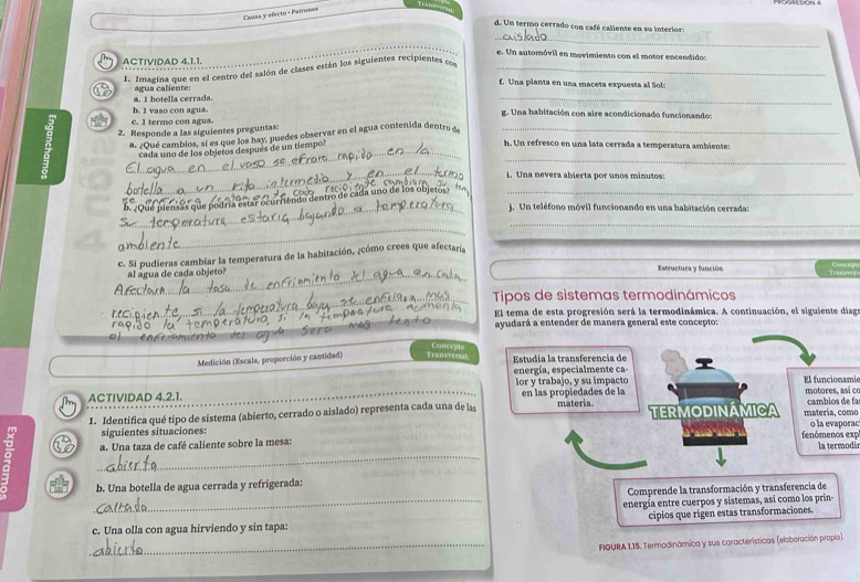 ram.
Cassa y efecto + Patrone=
d. Un termo cerrado con café caliente en su interiors
_
e. Un automóvil en movimiento con el motor encendido:
ACTIVIDAD 4,1.1.
1. Imagina que en el centro del salón de clases están los siguientes recipientes co_
f. Una planta en una maceta expuesta al Sol:
_
a. I botella cerrada. agua caliente:
b. 1 vaso con agua. g. Una habitación con aire acondicionado funcionando:
c. 1 termo con agua.
_
_
9 2. Responde a las siguientes preguntas:
a. ¿Qué cambios, sí es que los hay, puedes observar en el agua contenida dentro a_
cada uno de los objetos después de un tiempo?
h. Un refresco en una lata cerrada a temperatura ambiente:
i. Una nevera abierta por unos minutos:
_ensás que podría estar ocurriênito dentro de cada uno de los oujetos 
_
_ J. Un teléfono móvil funcionando en una habitación cerrada:
_
_
c. Si pudieras cambiar la temperatura de la habitación, ¿cómo crees que afectaría
_
al agua de cada objeto? Estructura y función
T   
_ Tipos de sistemas termodinámicos
El tema de esta progresión será la termodinámica. A continuación, el siguiente diag
ayudará a entender de manera general este concepto:
o
Medición (Escala, proporción y cantidad) T ransversal: Estudia la transferencia de T
energía, especialmente ca-
lor y trabajo, y su impacto El funcionamie
Th ACTIVIDAD 4.2.1. en las propiedades de la  motores así c cambios de fa
1. Identifica qué tipo de sistema (abierto, cerrado o aislado) representa cada una de las materia TERMODINÁMICA matería, como
siguientes situaciones: o la evaporac
: _a. Una taza de café caliente sobre la mesa:      àn fenómenos exp la termodis
b. Una botella de agua cerrada y refrigerada:
Comprende la transformación y transferencia de
_energía entre cuerpos y sistemas, así como los prin-
cipios que rigen estas transformaciones.
c. Una olla con agua hirviendo y sin tapa:
_ FIGURA 1,15. Termodinámica y sus coracterísticas (eloboración propio)