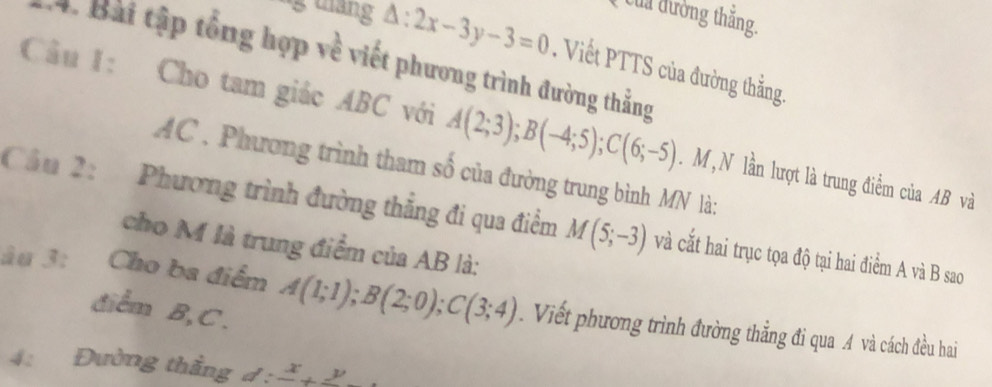 Của đường thắng. 
ng tháng △ :2x-3y-3=0. Viết PTTS của đường thẳng. 
4. Bài tập tổng hợp về viết phương trình đường thẳng 
Cầu I: Cho tam giác ABC với A(2;3); B(-4;5); C(6;-5). M , N lần lượt là trung điểm của AB và
AC , Phương trình tham số của đường trung bình MN là: 
Cầu 2: Phương trình đường thẳng đi qua điểm M(5;-3) và cắt hai trục tọa độ tại hai điểm A và B sao 
cho M là trung điểm của AB là: 
âu 3: Cho ba điểm A(1;1); B(2;0); C(3;4). Viết phương trình đường thẳng đi qua A và cách đều hai 
diểm B, C. 
4: Đường thẳng d:frac x+frac y.