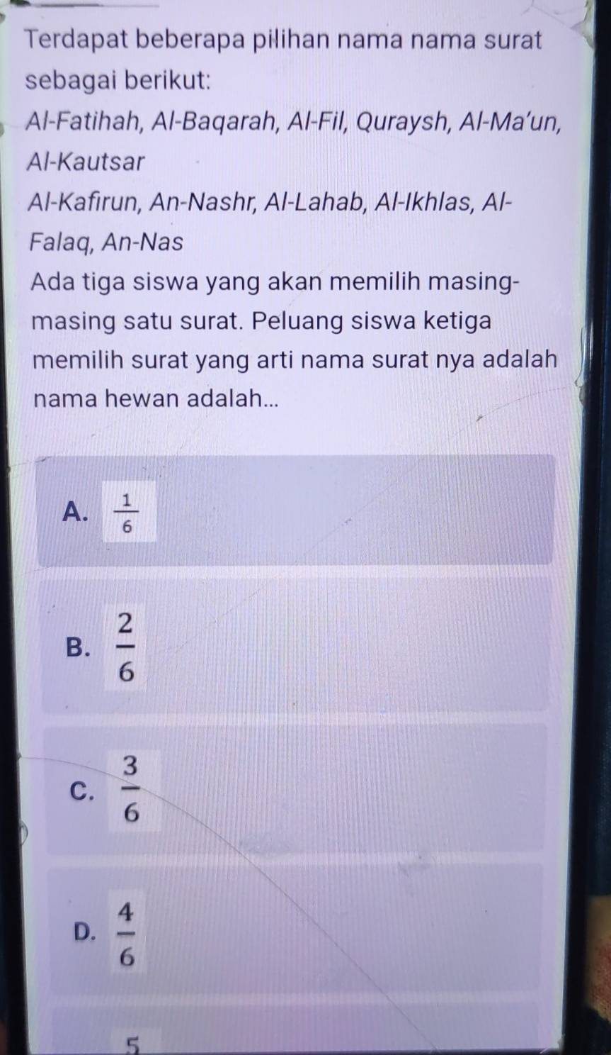 Terdapat beberapa pilihan nama nama surat
sebagai berikut:
Al-Fatihah, Al-Baqarah, Al-Fil, Quraysh, Al-Ma’un,
Al-Kautsar
Al-Kafirun, An-Nashr, Al-Lahab, Al-Ikhlas, Al-
Falaq, An-Nas
Ada tiga siswa yang akan memilih masing-
masing satu surat. Peluang siswa ketiga
memilih surat yang arti nama surat nya adalah
nama hewan adalah...
A.  1/6 
B.  2/6 
C.  3/6 
D.  4/6 
5