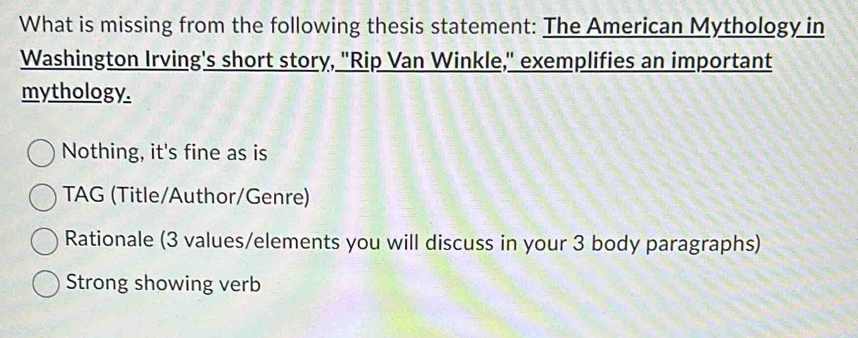 What is missing from the following thesis statement: The American Mythology in
Washington Irving's short story, "Rip Van Winkle," exemplifies an important
mythology.
Nothing, it's fine as is
TAG (Title/Author/Genre)
Rationale (3 values/elements you will discuss in your 3 body paragraphs)
Strong showing verb