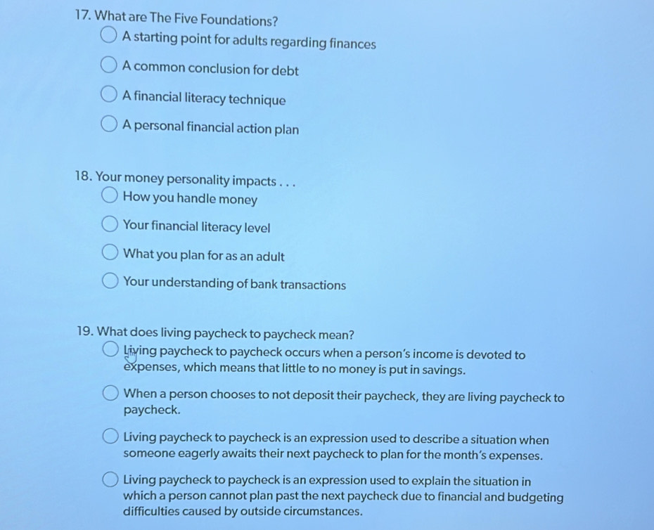 What are The Five Foundations?
A starting point for adults regarding finances
A common conclusion for debt
A financial literacy technique
A personal financial action plan
18. Your money personality impacts . . .
How you handle money
Your financial literacy level
What you plan for as an adult
Your understanding of bank transactions
19. What does living paycheck to paycheck mean?
living paycheck to paycheck occurs when a person’s income is devoted to
expenses, which means that little to no money is put in savings.
When a person chooses to not deposit their paycheck, they are living paycheck to
paycheck.
Living paycheck to paycheck is an expression used to describe a situation when
someone eagerly awaits their next paycheck to plan for the month’s expenses.
Living paycheck to paycheck is an expression used to explain the situation in
which a person cannot plan past the next paycheck due to financial and budgeting
difficulties caused by outside circumstances.