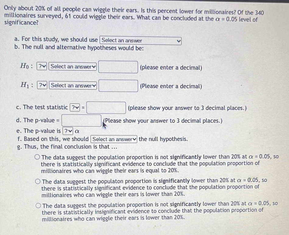 Only about 20% of all people can wiggle their ears. Is this percent lower for millionaires? Of the 340
millionaires surveyed, 61 could wiggle their ears. What can be concluded at the alpha =0.05 level of
significance?
a. For this study, we should use Select an answer
b. The null and alternative hypotheses would be:
Ho : ?vee Select an answer □ (please enter a decimal)
H_1. ? Select an answer □ (Please enter a decimal)
c. The test statistic ?vee =□ (please show your answer to 3 decimal places.)
d. The p -value =□ (Please show your answer to 3 decimal places.)
e. The p -value is ?να
f. Based on this, we should Select an answer₹ the null hypothesis.
g. Thus, the final conclusion is that ...
The data suggest the population proportion is not significantly lower than 20% at alpha =0.05 , so
there is statistically significant evidence to conclude that the population proportion of
millionaires who can wiggle their ears is equal to 20%.
The data suggest the populaton proportion is significantly lower than 20% at alpha =0.05 , so
there is statistically significant evidence to conclude that the population proportion of
millionaires who can wiggle their ears is lower than 20%.
The data suggest the population proportion is not significantly lower than 20% at alpha =0.05 , so
there is statistically insignificant evidence to conclude that the population proportion of
millionaires who can wiggle their ears is lower than 20%.