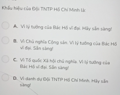 Khẩu hiệu của Đội TNTP Hồ Chí Minh là:
A. Vì lý tưởng của Bác Hồ vĩ đại. Hãy sẵn sàng!
B. Vì Chủ nghĩa Cộng sản. Vì lý tưởng của Bác Hồ
vĩ đại. Sẵn sàng!
C. Vì Tổ quốc Xã hội chủ nghĩa. Vì lý tưởng của
Bác Hồ vĩ đại. Sẵn sàng!
D. Vì danh dự Đội TNTP Hồ Chí Minh. Hãy sẵn
sang!