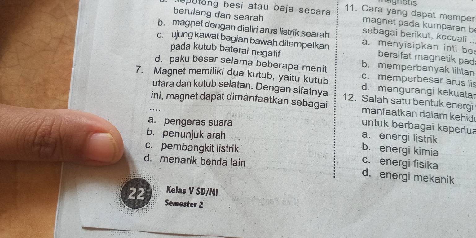 magnetis
11. Cara yang dapat memper
seputong besi atau baja secara magnet pada kumparan b
berulang dan searah sebagai berikut, kecuali ..
b. magnet dengan dialiri arus listrik searah
a. menyisipkan inti be
c. ujung kawat bagian bawah ditempelkan bersifat magnetik pad
pada kutub baterai negatif
d. paku besar selama beberapa menit
b. memperbanyak lilitan
c. memperbesar arus lis
7. Magnet memiliki dua kutub, yaitu kutub d. mengurangi kekuatar
utara dan kutub selatan. Dengan sifatnya 12. Salah satu bentuk energi
ini, magnet dapat dimánfaatkan sebagai manfaatkan dalam kehid
_….
a. pengeras suará
untuk berbagai keperlua
b. penunjuk arah
a. energi listrik
c. pembangkit listrik b. energi kimia
d. menarik benda lain
c. energi fisika
d. energi mekanik
22 Kelas V SD/MI
Semester 2