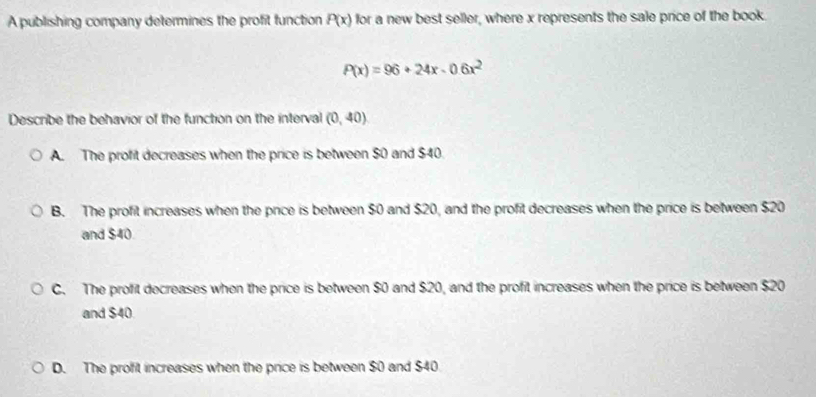 A publishing company determines the profit function P(x) for a new best seller, where x represents the sale price of the book.
P(x)=96+24x-0.6x^2
Describe the behavior of the function on the interval (0,40)
A. The profit decreases when the price is between $0 and $40.
B. The profit increases when the price is between $0 and $20, and the profit decreases when the price is between $20
and $40
C. The profit decreases when the price is between $0 and $20, and the profit increases when the price is between $20
and $40
D. The profit increases when the price is between $0 and $40