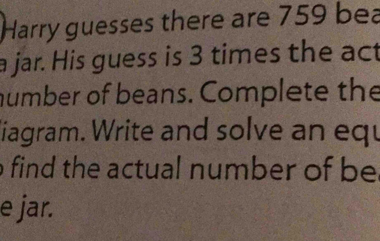 Harry guesses there are 759 bea 
a jar. His guess is 3 times the act 
number of beans. Complete the 
liagram. Write and solve an equ 
o find the actual number of be 
e jar.