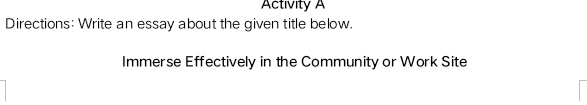 Activity A 
Directions: Write an essay about the given title below. 
Immerse Effectively in the Community or Work Site