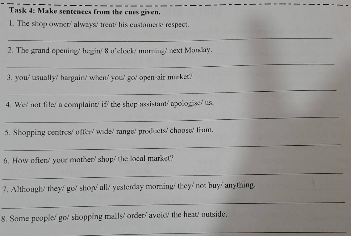 Task 4: Make sentences from the cues given. 
1. The shop owner/ always/ treat/ his customers/ respect. 
_ 
2. The grand opening/ begin/ 8 o’clock/ morning/ next Monday. 
_ 
3. you/ usually/ bargain/ when/ you/ go/ open-air market? 
_ 
4. We/ not file/ a complaint/ if/ the shop assistant/ apologise/ us. 
_ 
5. Shopping centres/ offer/ wide/ range/ products/ choose/ from. 
_ 
6. How often/ your mother/ shop/ the local market? 
_ 
7. Although/ they/ go/ shop/ all/ yesterday morning/ they/ not buy/ anything. 
_ 
8. Some people/ go/ shopping malls/ order/ avoid/ the heat/ outside. 
_