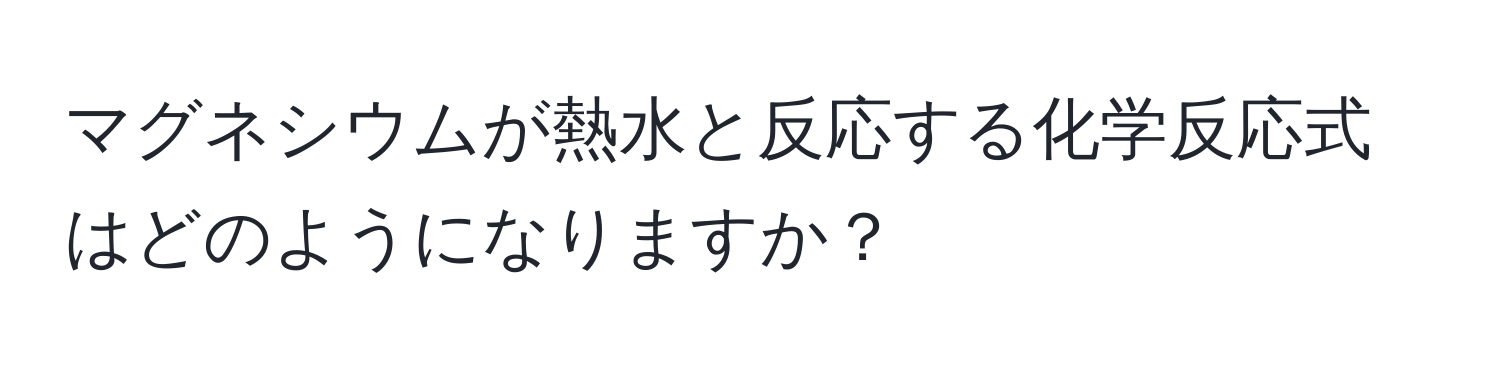 マグネシウムが熱水と反応する化学反応式はどのようになりますか？