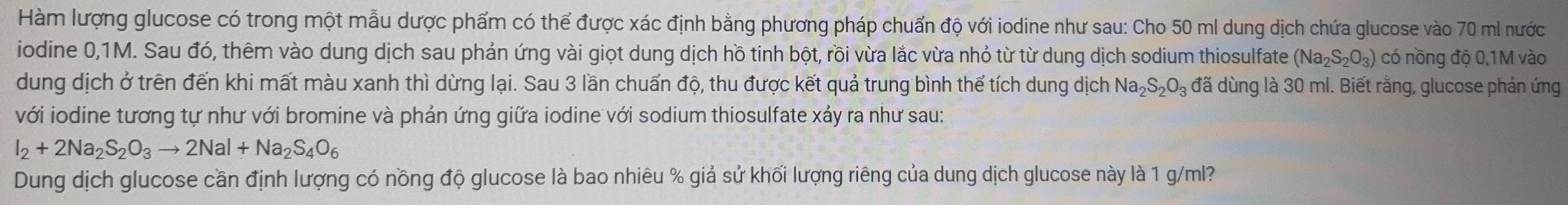 Hàm lượng glucose có trong một mẫu dược phẩm có thể được xác định bằng phương pháp chuẩn độ với iodine như sau: Cho 50 ml dung dịch chứa glucose vào 70 ml nước 
iodine 0,1M. Sau đó, thêm vào dung dịch sau phản ứng vài giọt dung dịch hồ tinh bột, rồi vừa lắc vừa nhỏ từ từ dung dịch sodium thiosulfate (Na_2S_2O_3) có nồng độ 0,1M vào 
dung dịch ở trên đến khi mất màu xanh thì dừng lại. Sau 3 lần chuấn độ, thu được kết quả trung bình thể tích dung dịch Na_2S_2O_3 đã dùng là 30 ml. Biết rằng, glucose phản ứng 
với iodine tương tự như với bromine và phản ứng giữa iodine với sodium thiosulfate xảy ra như sau:
I_2+2Na_2S_2O_3to 2NaI+Na_2S_4O_6
Dung dịch glucose cần định lượng có nồng độ glucose là bao nhiêu % giả sử khối lượng riêng của dung dịch glucose này là 1 g/ml?