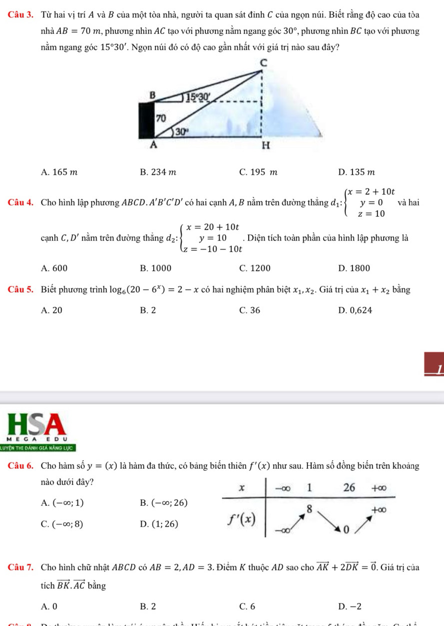 Từ hai vị trí A và B của một tòa nhà, người ta quan sát đỉnh C của ngọn núi. Biết rằng độ cao của tòa
nhà AB=70m , phương nhìn AC tạo với phương nằm ngang góc 30° ', phương nhìn BC tạo với phương
nằm ngang góc 15°30' 7. Ngọn núi đó có độ cao gần nhất với giá trị nào sau đây?
A. 165 m B. 234 m C. 195 m D. 135 m
Câu 4. Cho hình lập phương ABCD.. A'B'C'D' có hai cạnh A, B nằm trên đường thắng d_1:beginarrayl x=2+10t y=0 z=10endarray. và hai
cạnh C ,D' nằm trên đường thắng d_2:beginarrayl x=20+10t y=10 z=-10-10tendarray.. Diện tích toàn phần của hình lập phương là
A. 600 B. 1000 C. 1200 D. 1800
Câu 5. Biết phương trình log _6(20-6^x)=2-x có hai nghiệm phân biệt tx_1,x_2. Giá trị của x_1+x_2 bằng
A. 20 B. 2 C. 36 D. 0,624
HSA
M E G A E D U
Luyện Thi dánh giả năng lực
Câu 6. Cho hàm số y=(x) là hàm đa thức, có bảng biển thiên f'(x) như sau. Hàm số đồng biến trên khoảng
nào dưới đây?
A. (-∈fty ;1) B. (-∈fty ;26)
C. (-∈fty ;8) D. (1;26)
Câu 7. Cho hình chữ nhật ABCD có AB=2,AD=3. Điểm K thuộc AD sao cho vector AK+2vector DK=vector 0. Giá trị của
tích vector BK.vector AC bằng
A. 0 B. 2 C. 6 D. -2
