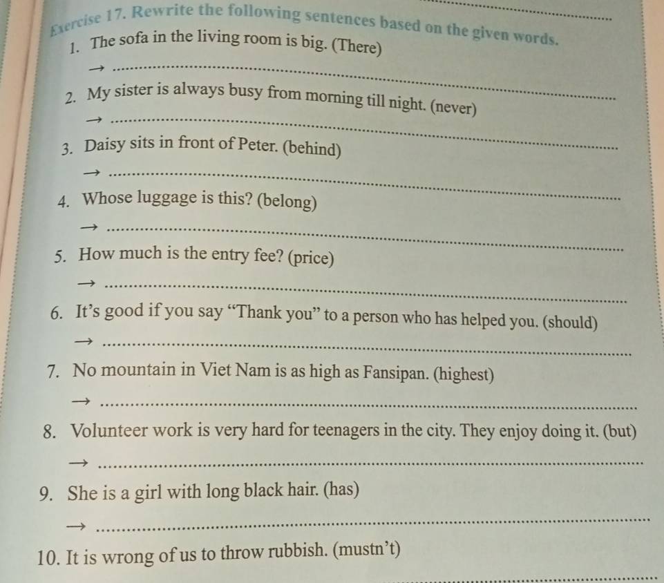 Rewrite the following sentences based on the given words. 
_ 
1. The sofa in the living room is big. (There) 
_ 
2. My sister is always busy from morning till night. (never) 
3. Daisy sits in front of Peter. (behind) 
_ 
4. Whose luggage is this? (belong) 
_ 
5. How much is the entry fee? (price) 
_ 
6. It’s good if you say “Thank you” to a person who has helped you. (should) 
_ 
7. No mountain in Viet Nam is as high as Fansipan. (highest) 
_ 
8. Volunteer work is very hard for teenagers in the city. They enjoy doing it. (but) 
_ 
9. She is a girl with long black hair. (has) 
_ 
_ 
10. It is wrong of us to throw rubbish. (mustn’t)