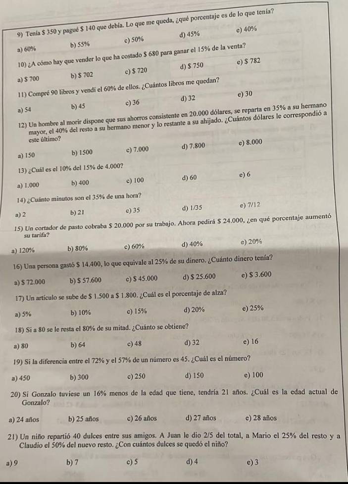 Tenía $ 350 y pagué $ 140 que debía. Lo que me queda, ¿qué porcentaje es de lo que tenía?
a) 60% b) 55% c) 50% d) 45% e) 40%
10) ¿A cómo hay que vender lo que ha costado $ 680 para ganar el 15% de la venta?
a) $ 700 b) $ 702 c) $ 720 d) $ 750 e) $ 782
11) Compré 90 libros y vendí el 60% de ellos. ¿Cuántos libros me quedan?
a) 54 b) 45 c) 36 d) 32 e) 30
12) Un hombre al morir dispone que sus ahorros consistente en 20.000 dólares, se reparta en 35% a su hermano
mayor, el 40% del resto a su hermano menor y lo restante a su ahijado. ¿Cuántos dólares le correspondió a
este último?
a) 150 b) 1500 c) 7.000 d) 7.800 e) 8.000
13) ¿Cuál es el 10% del 15% de 4.000?
a) 1.000 b) 400 c) 100 d) 60 e) 6
14) ¿Cuánto minutos son el 35% de una hora?
a) 2 b) 21 c) 35 d) 1/35 e) 7/12
15) Un cortador de pasto cobraba $ 20.000 por su trabajo. Ahora pedirá $ 24.000, ¿en qué porcentaje aumentó
su tarifa?
a) 120% b) 80% c) 60% d) 40% e) 20%
16) Una persona gastó $ 14.400, lo que equivale al 25% de su dinero. ¿Cuánto dinero tenía?
a) $ 72.000 b) $ 57.600 c) $ 45.000 d) $ 25.600 e) $ 3.600
17) Un artículo se sube de $ 1.500 a $ 1.800. ¿Cuál es el porcentaje de alza?
a) 5% b) 10% c) 15% d) 20% c) 25%
18) Si a 80 se le resta el 80% de su mitad. ¿Cuánto se obtiene?
a) 80 b) 64 c) 48 d) 32 e) 16
19) Si la diferencia entre el 72% y el 57% de un número es 45. ¿Cuál es el número?
a) 450 b) 300 c) 250 d) 150 e) 100
20) Si Gonzalo tuviese un 16% menos de la edad que tiene, tendría 21 años. ¿Cuál es la edad actual de
Gonzalo?
a) 24 años b) 25 años c) 26 años d) 27 años e) 28 años
21) Un niño repartió 40 dulces entre sus amigos. A Juan le dio 2/5 del total, a Mario el 25% del resto y a
Claudio el 50% del nuevo resto. ¿Con cuántos dulces se quedó el niño?
a) 9 b) 7 c) 5 d) 4 e) 3