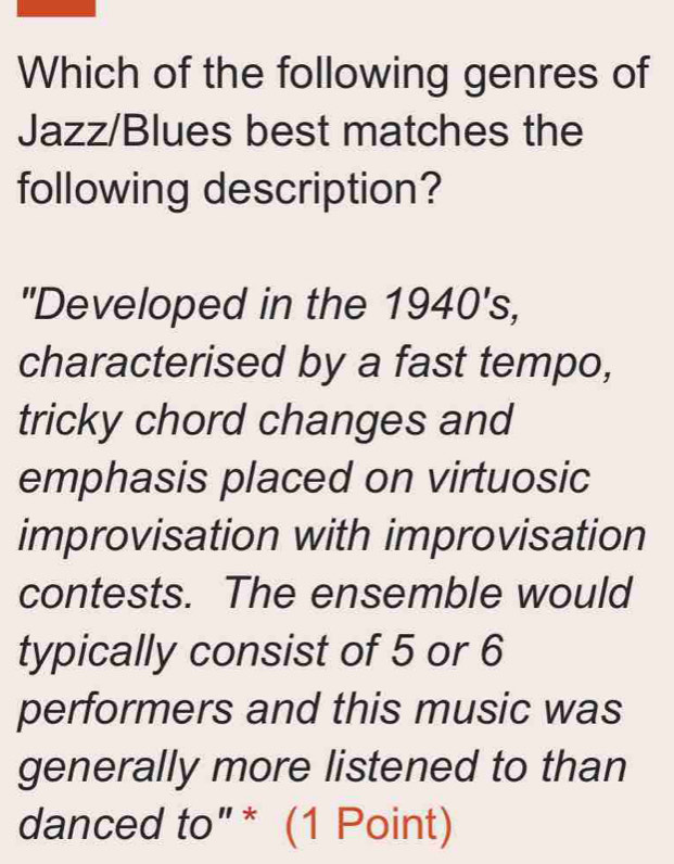 Which of the following genres of 
Jazz/Blues best matches the 
following description? 
"Developed in the 1940's, 
characterised by a fast tempo, 
tricky chord changes and 
emphasis placed on virtuosic 
improvisation with improvisation 
contests. The ensemble would 
typically consist of 5 or 6
performers and this music was 
generally more listened to than 
danced to"* (1 Point)