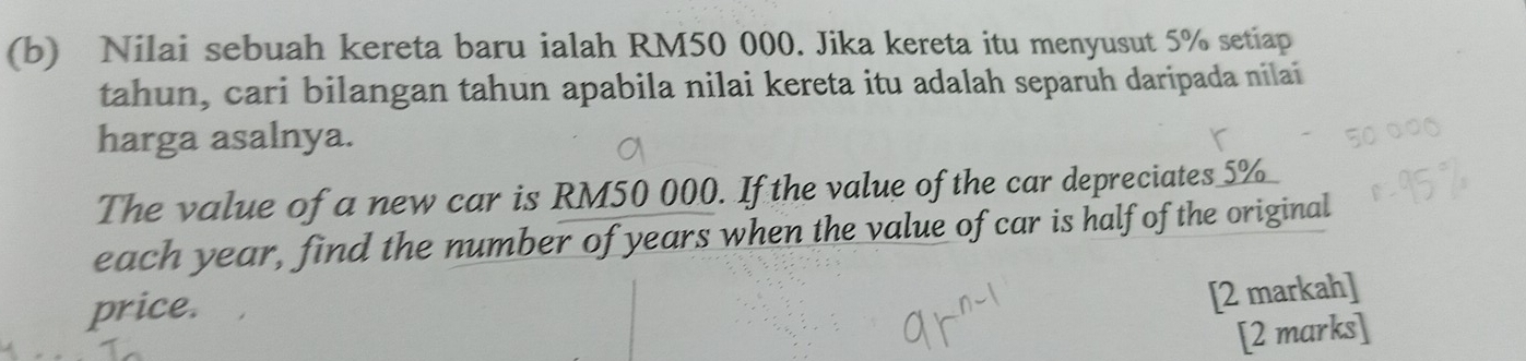 Nilai sebuah kereta baru ialah RM50 000. Jika kereta itu menyusut 5% setiap 
tahun, cari bilangan tahun apabila nilai kereta itu adalah separuh daripada nilai 
harga asalnya. 
The value of a new car is RM50 000. If the value of the car depreciates 5% _ 
each year, find the number of years when the value of car is half of the original 
price. 
[2 markah] 
[2 marks]