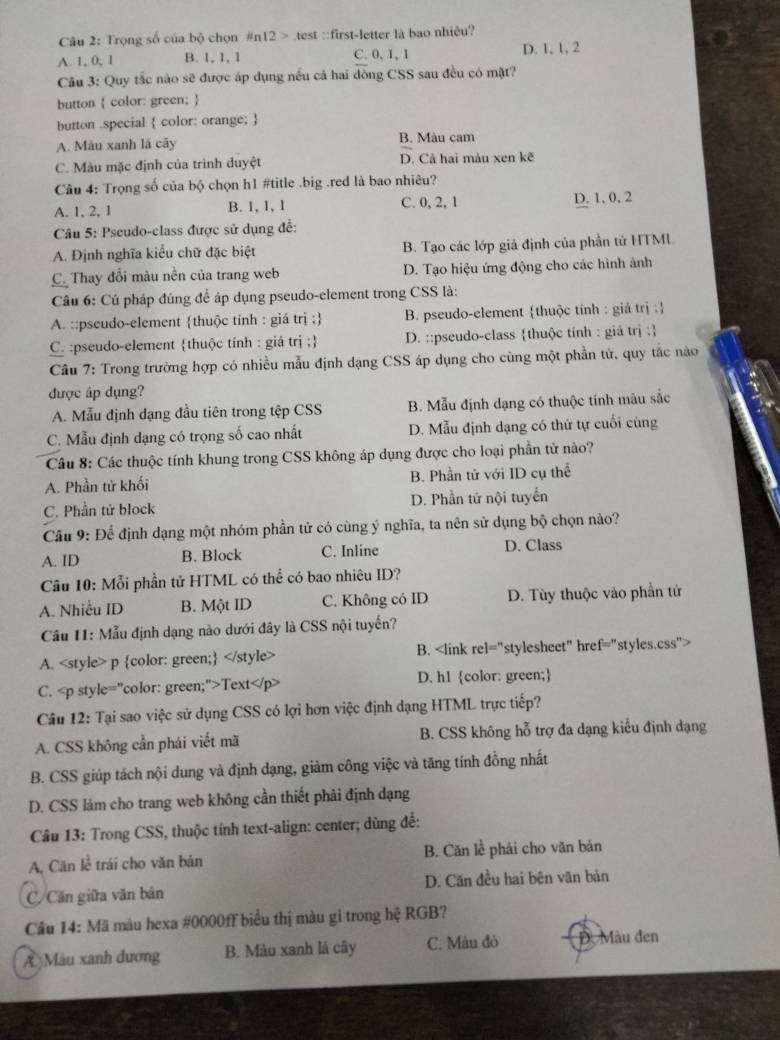 Trọng số của bộ chọn n12>tes ::first-letter là bao nhiêu?
A. 1, 0, 1 B. 1, 1, 1 C. 0, 1,1 D. 1, 1, 2
Câu 3: Quy tắc nào sẽ được áp dụng nếu cả hai đồng CSS sau đều có mặt?
button  color: green; 
button .special  color: orange; 
A. Màu xanh lá cây B. Màu cam
C. Màu mặc định của trình duyệt D. Cả hai màu xen kẽ
Câu 4: Trọng số của bộ chọn h1 #title .big .red là bao nhiêu?
A. 1, 2, 1 B. 1, 1, 1 C. 0, 2, 1 D. 1, 0, 2
Câu 5: Pseudo-class được sử dụng để:
A. Định nghĩa kiểu chữ đặc biệt B. Tạo các lớp giả định của phần tử HTML
C. Thay đổi màu nền của trang web D. Tạo hiệu ứng động cho các hình ảnh
Câu 6: Cú pháp đúng để áp dụng pseudo-element trong CSS là:
A. ::pseudo-element thuộc tỉnh : giá trị ; B. pseudo-element thuộc tính : giá trị :
C. :pseudo-element thuộc tính : giá trị ; D. ::pseudo-class thuộc tính : giá trị :
Câu 7: Trong trường hợp có nhiều mẫu định dạng CSS áp dụng cho cùng một phần tử, quy tắc nào
được áp dụng?
A. Mẫu định dạng đầu tiên trong tệp CSS B. Mẫu định dạng có thuộc tính màu sắc
C. Mẫu định dạng có trọng số cao nhất D. Mẫu định dạng có thứ tự cuối cùng
Câu 8: Các thuộc tính khung trong CSS không áp dụng được cho loại phần tử nào?
A. Phần tử khối B. Phần tử với ID cụ thể
C. Phần tử block D. Phần tử nội tuyển
Cầu 9: Để định dạng một nhóm phần tử có cùng ý nghĩa, ta nên sử dụng bộ chọn nào?
A. ID B. Block C. Inline D. Class
Cầu 10: Mỗi phần tử HTML có thể có bao nhiêu ID?
A. Nhiều ID B. Một ID C. Không có ID D. Tùy thuộc vào phần tử
Câu I1: Mẫu định dạng nào dưới đây là CSS nội tuyến?
A. B.
C. Text D. h1 color: green;
Câu 12: Tại sao việc sử dụng CSS có lợi hơn việc định dạng HTML trực tiếp?
A. CSS không cần phái viết mã B. CSS không hỗ trợ đa dạng kiểu định dạng
B. CSS giúp tách nội dung và định đạng, giảm công việc và tăng tính đồng nhất
D. CSS làm cho trang web không cần thiết phải định đạng
Cầu 13: Trong CSS, thuộc tính text-align: center; dùng đề:
A, Căn lề trái cho văn bản B. Căn lễ phải cho văn bản
C/Căn giữa văn bản D. Căn đều hai bên văn bản
Câu 14: Mã màu hexa #0000ff biểu thị màu gi trong hệ RGB?
A. Màu xanh đương B. Màu xanh lá cây C. Màu đỏ  . Màu đen