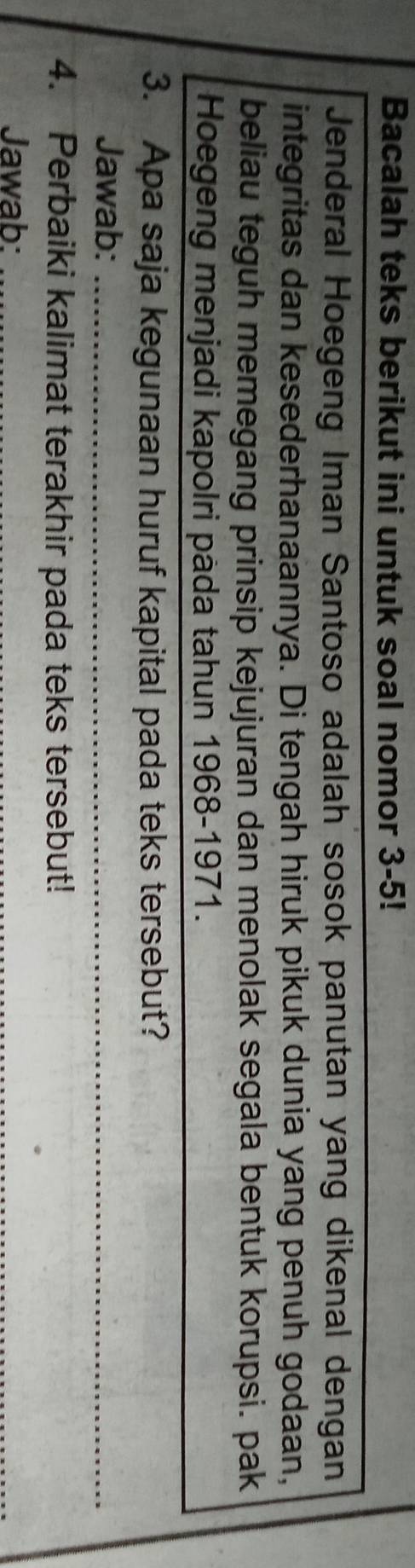 Bacalah teks berikut ini untuk soal nomor 3-5! 
Jenderal Hoegeng Iman Santoso adalah sosok panutan yang dikenal dengan 
integritas dan kesederhanaannya. Di tengah hiruk pikuk dunia yang penuh godaan, 
beliau teguh memegang prinsip kejujuran dan menolak segala bentuk korupsi. pak 
Hoegeng menjadi kapolri pàda tahun 1968-1971. 
3. Apa saja kegunaan huruf kapital pada teks tersebut? 
Jawab:_ 
4. Perbaiki kalimat terakhir pada teks tersebut! 
Jawab:_