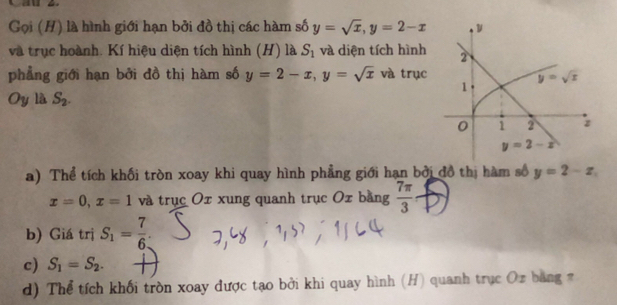 Gọi (H) là hình giới hạn bởi đồ thị các hàm số y=sqrt(x),y=2-x
và trục hoành. Kí hiệu diện tích hình (H) là S_1 và diện tích hình
phẳng giới hạn bởi đồ thị hàm số y=2-x,y=sqrt(x) và trục
Oy là S_2.
a) Thể tích khối tròn xoay khi quay hình phẳng giới hạn bởi đồ thị hàm số y=2-x
x=0,x=1 và trục Ox xung quanh trục Ox bằng  7π /3 
b) Giá trị S_1= 7/6 .
c) S_1=S_2.
d) Thể tích khối tròn xoay được tạo bởi khi quay hình (H) quanh trục Oz bằng π