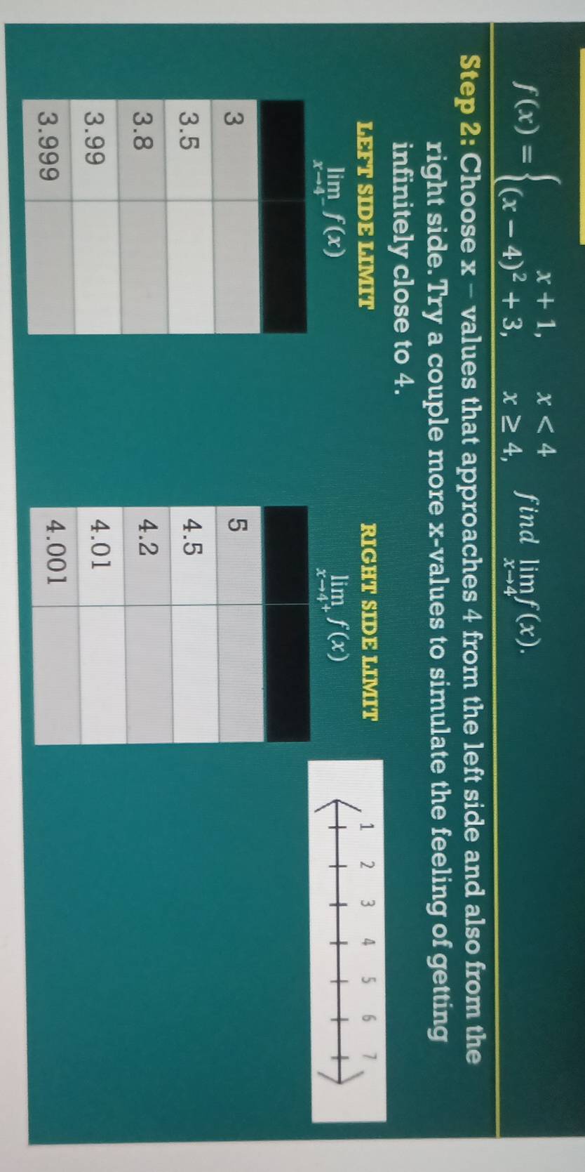 f(x)=beginarrayl x+1,x<4 (x-4)^2+3,x≥ 4,endarray. find limlimits _xto 4f(x). 
Step 2 : Choose x - values that approaches 4 from the left side and also from the 
right side. Try a couple more x -values to simulate the feeling of getting 
infinitely close to 4. 
LEFT SIDE LIMIT RIGHT SIDE LIMIT
limlimits _xto 4^-f(x)
limlimits _xto 4^+f(x)