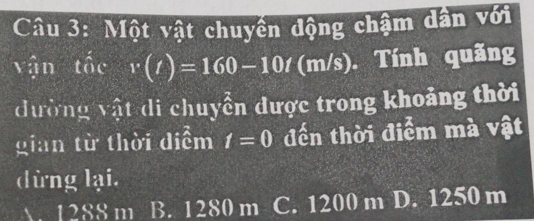 Một vật chuyển động chậm dân với
vận that v(t)=160-10t (m/s). Tính quãng
đường vật di chuyển được trong khoảng thời
gian từ thời diểm t=0 đến thời điểm mà vật
dừng lại.
A. 1288 m B. 1280 m C. 1200 m D. 1250 m