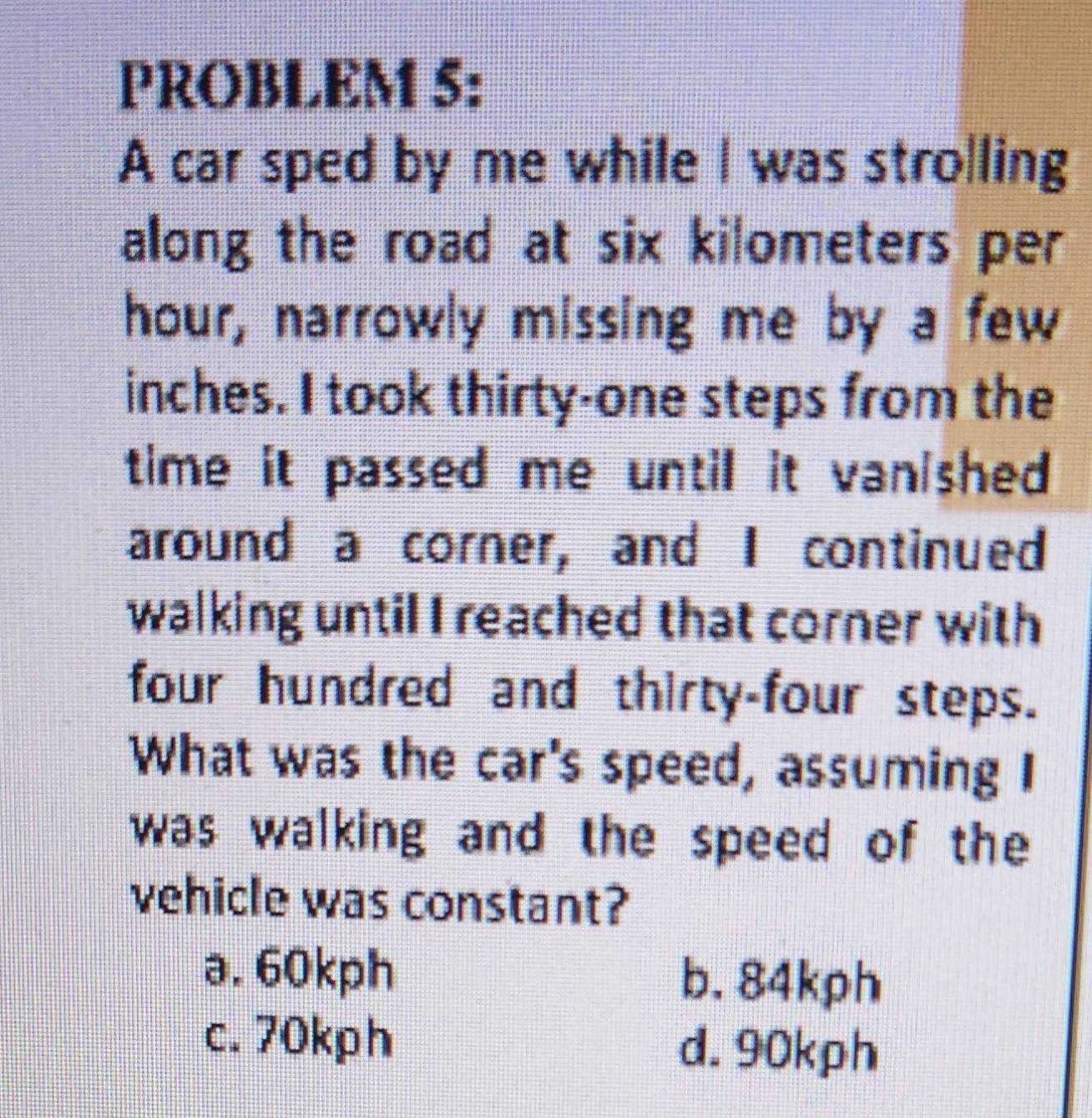 PROBLEM 5:
A car sped by me while I was strolling
along the road at six kilometers per
hour, narrowly missing me by a few
inches. I took thirty-one steps from the
time it passed me until it vanished 
around a corner, and I continued
walking until I reached that corner with
four hundred and thirty-four steps.
What was the car's speed, assuming I
was walking and the speed of the
vehicle was constant?
a. 60kph b. 84kph
c. 70kph d. 90kph