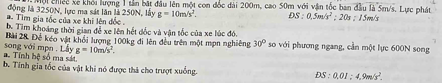 Một chiếc xe khối lượng 1 tân bắt đầu lên một con đốc dài 200m, cao 50m với vận tốc ban đầu là 5m/s. Lực phát 
động là 3250N, lực ma sát lăn là 250N, lấy g=10m/s^2. 
a. Tìm gia tốc của xe khi lên dốc . ĐS : 0,5m/s^2; 20s; 15m/s
b. Tìm khoảng thời gian để xe lên hết dốc và vận tốc của xe lúc đó. 
Bài 28. Đề kéo vật khối lượng 100kg đi lên đều trên một mpn nghiêng 30° so với phương ngang, cần một lực 600N song 
song với mpn . Lấy g=10m/s^2. 
a. Tỉnh hệ số ma sát. 
b. Tính gia tốc của vật khi nó được thả cho trượt xuống.
DS:0,01; 4, 9m/s^2.