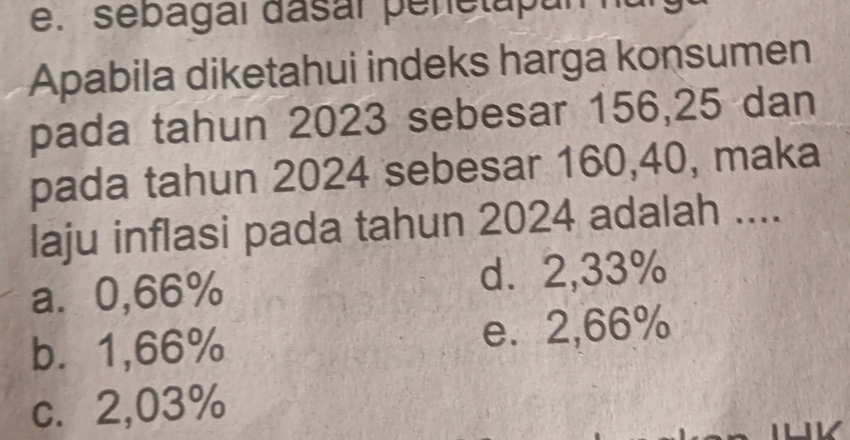 sebagaí dasar penetapa
Apabila diketahui indeks harga konsumen
pada tahun 2023 sebesar 156, 25 dan
pada tahun 2024 sebesar 160, 40, maka
laju inflasi pada tahun 2024 adalah ....
a⩾ 0,66% d. 2,33%
b⩽ 1,66% e. 2,66%
c. 2,03%