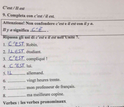 C’est / Il est 
9. Completa con c’est / il est. 
Attenzione! Non confondere c’est e il est con il y a. 
Il y a significa_ 、 
Ripassa gli usi di c’est e il est nell’Unité 7. 
1._ Robin. 
2._ étudiant. 
3._ compliqué ! 
4. _J.. lui. 
5. _allemand. 
6. _vingt heures trente. 
7._ mon professeur de français. 
8._ ma meilleure copine. 
Verbes : les verbes pronominaux