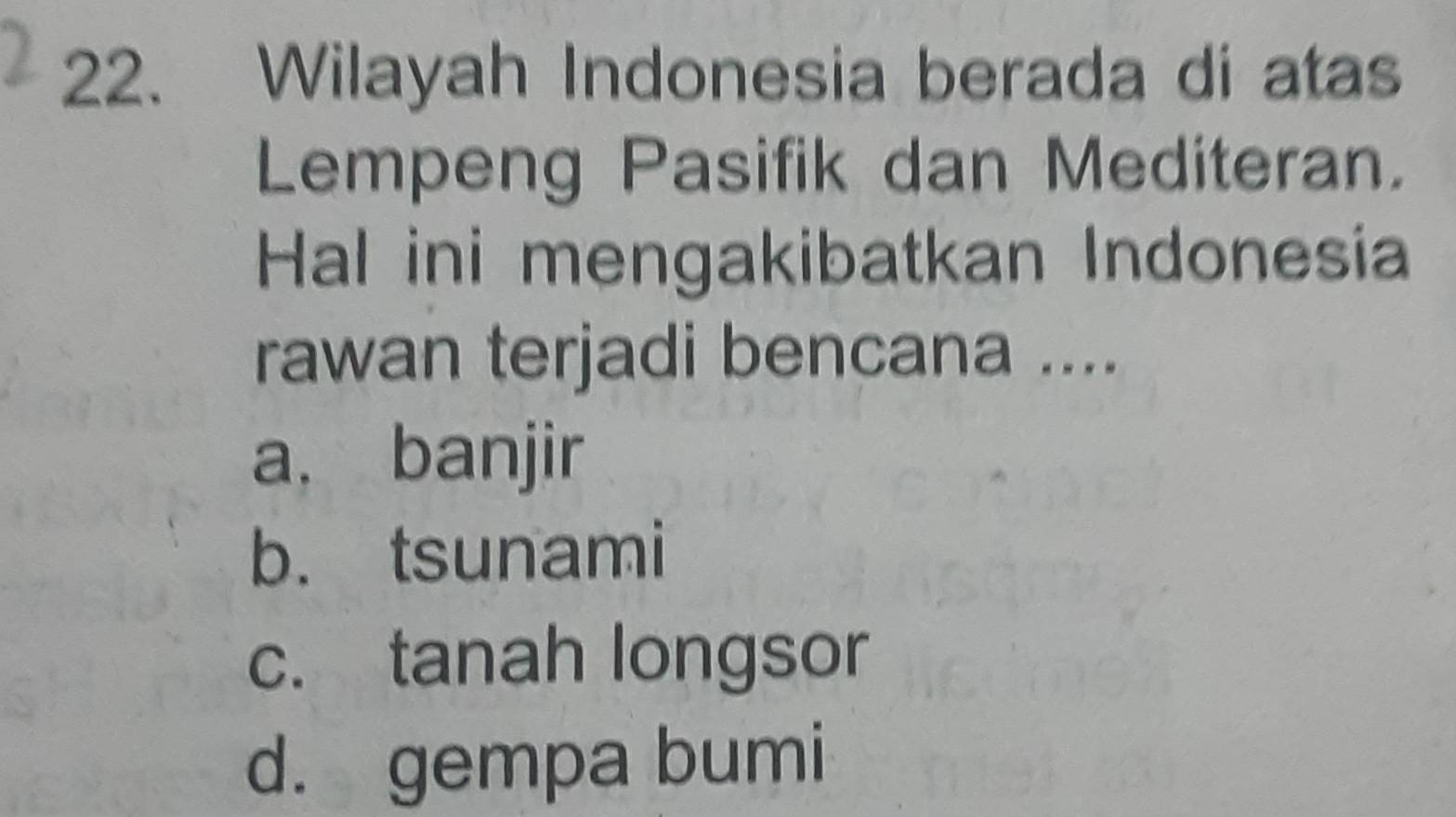 Wilayah Indonesia berada di atas
Lempeng Pasifik dan Mediteran.
Hal ini mengakibatkan Indonesia
rawan terjadi bencana ....
a. banjir
b. tsunami
c. tanah longsor
d. gempa bumi