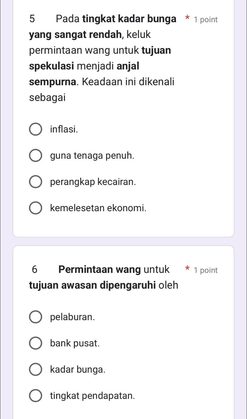 Pada tingkat kadar bunga * 1 point
yang sangat rendah, keluk
permintaan wang untuk tujuan
spekulasi menjadi anjal
sempurna. Keadaan ini dikenali
sebagai
inflasi.
guna tenaga penuh.
perangkap kecairan.
kemelesetan ekonomi.
6 Permintaan wang untuk * 1 point
tujuan awasan dipengaruhi oleh
pelaburan.
bank pusat.
kadar bunga.
tingkat pendapatan.