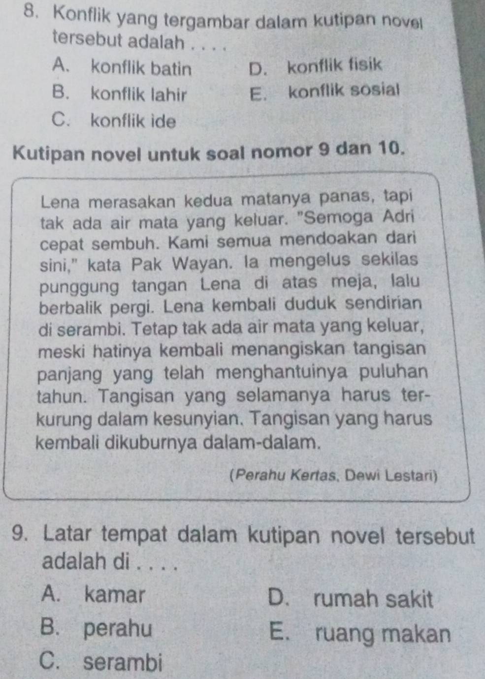 Konflik yang tergambar dalam kutipan novel
tersebut adalah . . . .
A. konflik batin D. konflik fisik
B. konflik lahir E. konflik sosial
C. konflik ide
Kutipan novel untuk soal nomor 9 dan 10.
Lena merasakan kedua matanya panas, tapi
tak ada air mata yang keluar. "Semoga Adri
cepat sembuh. Kami semua mendoakan dari
sini," kata Pak Wayan. la mengelus sekilas
punggung tangan Lena di atas meja, lalu
berbalik pergi. Lena kembali duduk sendirian
di serambi. Tetap tak ada air mata yang keluar,
meski hatinya kembali menangiskan tangisan
panjang yang telah menghantuinya puluhan
tahun. Tangisan yang selamanya harus ter-
kurung dalam kesunyian. Tangisan yang harus
kembali dikuburnya dalam-dalam.
(Perahu Kertas, Dewi Lestari)
9. Latar tempat dalam kutipan novel tersebut
adalah di . . . .
A. kamar D. rumah sakit
B. perahu E. ruang makan
C. serambi