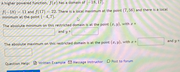 A higher powered function, f(x) has a domain of [-18,17].
f(-18)=11 and f(17)=22. There is a local maximum at the point (7,56) and there is a local 
minimum at the point (-4,7). 
The absolute minimum on this restricted domain is at the point (x,y) , with x=
and y=
The absolute maximum on this restricted domain is at the point (x,y) , with x=□ and y=
Question Help: Written Example - Message instructor 〇 Post to forum