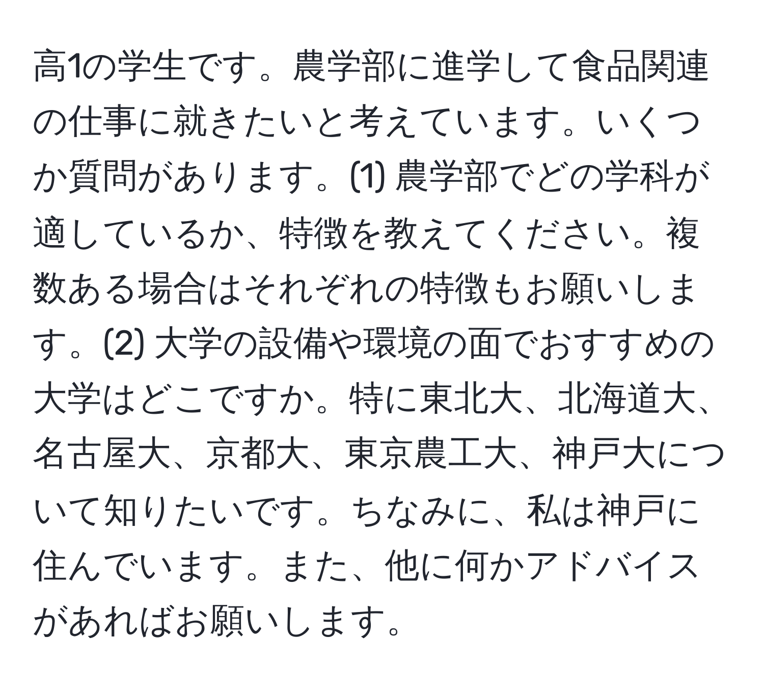 高1の学生です。農学部に進学して食品関連の仕事に就きたいと考えています。いくつか質問があります。(1) 農学部でどの学科が適しているか、特徴を教えてください。複数ある場合はそれぞれの特徴もお願いします。(2) 大学の設備や環境の面でおすすめの大学はどこですか。特に東北大、北海道大、名古屋大、京都大、東京農工大、神戸大について知りたいです。ちなみに、私は神戸に住んでいます。また、他に何かアドバイスがあればお願いします。