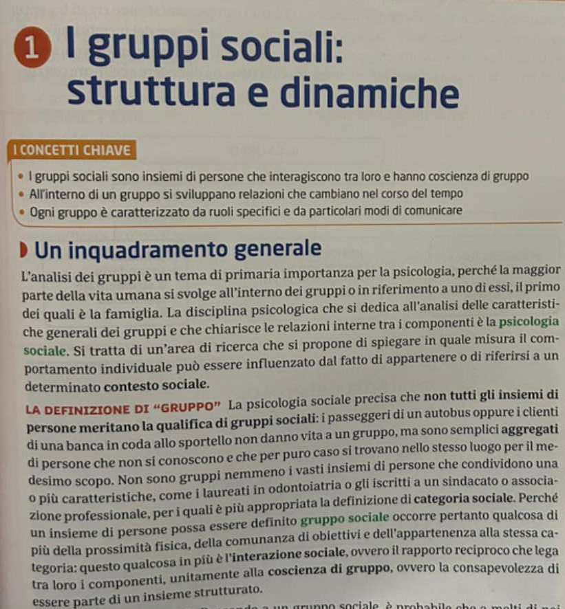 ❶ l gruppi sociali:
struttura e dinamiche
I CONCETTI CHIAVE
l gruppi sociali sono insiemi di persone che interagiscono tra loro e hanno coscienza di gruppo
All'interno di un gruppo si sviluppano relazioni che cambiano nel corso del tempo
Ogni gruppo è caratterizzato da ruoli specifici e da particolari modi di comunicare
Un inquadramento generale
L'analisi dei gruppi è un tema di primaria importanza per la psicologia, perché la maggior
parte della vita umana si svolge all’interno dei gruppi o in riferimento a uno di essi, il primo
dei quali è la famiglia. La disciplina psicologica che si dedica all'analisi delle caratteristi-
che generali dei gruppi e che chiarisce le relazioni interne tra i componenti è la psicologia
sociale. Si tratta di un’area di ricerca che si propone di spiegare in quale misura il com-
portamento individuale può essere influenzato dal fatto di appartenere o di riferirsi a un
determinato contesto sociale.
LA DEFINIZIONE DI “GRUPPO” La psicologia sociale precisa che non tutti gli insiemi di
persone meritano la qualifica di gruppi sociali: i passeggeri di un autobus oppure i clienti
di una banca in coda allo sportello non danno vita a un gruppo, ma sono semplici aggregati
di persone che non si conoscono e che per puro caso si trovano nello stesso luogo per il me-
desimo scopo. Non sono gruppi nemmeno i vasti insiemi di persone che condividono una
o più caratteristiche, come i laureati in odontoiatria o gli iscritti a un sindacato o associa-
zione professionale, per i quali è più appropriata la definizione di categoria sociale. Perché
un insieme di persone possa essere definito gruppo sociale occorre pertanto qualcosa di
più della prossimità fisica, della comunanza di obiettivi e dell’appartenenza alla stessa ca-
tegoria: questo qualcosa in più è l'interazione sociale, ovvero il rapporto reciproco che lega
tra loro i componenti, unitamente alla coscienza di gruppo, ovvero la consapevolezza di
essere parte di un insieme strutturato.
trunno sociale à probeb ile  e