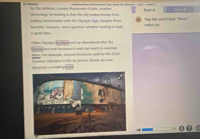 # Ready Uneterstanding infairmational Texts About the Olympics — Quir — Level G 
for the athletes, creates thousands of jobs. Another Part A Part 
advantage to hasting is that the city makes money from 
selling merchandlise with the Olympic logo. Despite these Tap the word that "them" 
benefits, however, some question whether hosting is really refers to. 
a good ides. 
Orften Olympic facilises end up abandoned after the 
Garmes are over because it casts too much to maintain 
them. For example, several structures used for the 2016 
Summer Olympics in Flo de Janeira, Brazil, are now 
desented, crumblling muits 
4