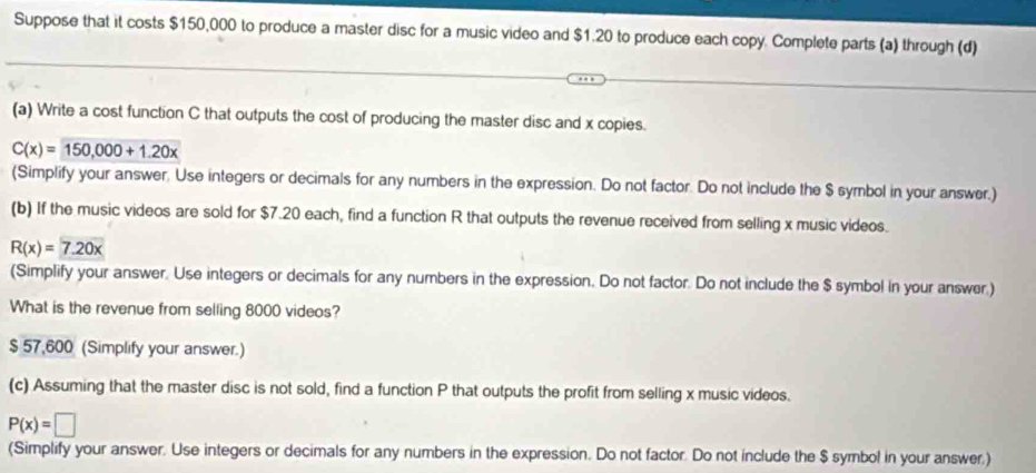 Suppose that it costs $150,000 to produce a master disc for a music video and $1.20 to produce each copy. Complete parts (a) through (d) 
(a) Write a cost function C that outputs the cost of producing the master disc and x copies.
C(x)=150,000+1.20x
(Simplify your answer. Use integers or decimals for any numbers in the expression. Do not factor. Do not include the $ symbol in your answer.) 
(b) If the music videos are sold for $7.20 each, find a function R that outputs the revenue received from selling x music videos.
R(x)=7.20x
(Simplify your answer. Use integers or decimals for any numbers in the expression. Do not factor. Do not include the $ symbol in your answer.) 
What is the revenue from selling 8000 videos?
$ 57,600 (Simplify your answer.) 
(c) Assuming that the master disc is not sold, find a function P that outputs the profit from selling x music videos.
P(x)=□
(Simplify your answer. Use integers or decimals for any numbers in the expression. Do not factor. Do not include the $ symbol in your answer.)