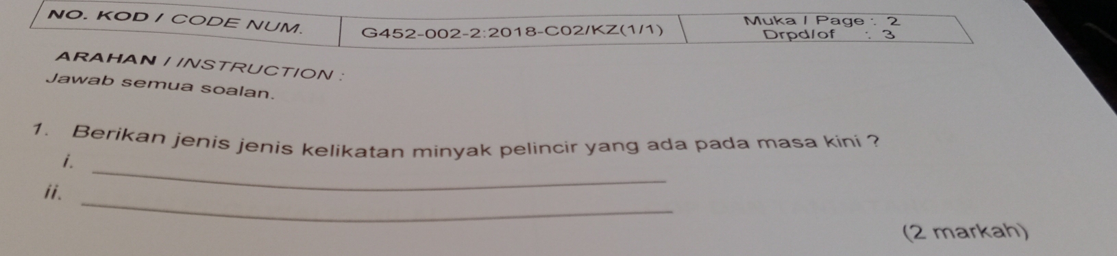 Muka / Page : 2 
NO. KOD / CODE NUM. G452-002-2:2018-C02/KZ(1/1) 
Drpd/of : 3 
ARAHAN / /NSTRUCTION : 
Jawab semua soalan. 
1. Berikan jenis jenis kelikatan minyak pelincir yang ada pada masa kini ? 
i. 
_ 
ii. 
_ 
(2 markah)