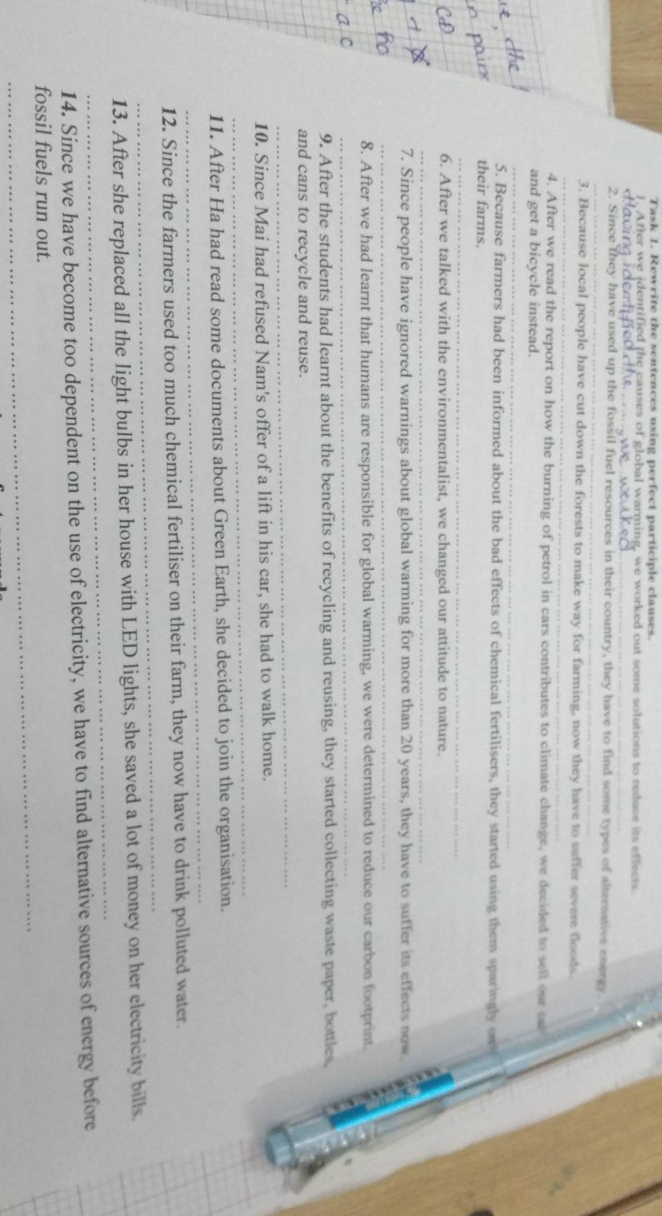 Task 1. Rewrite the sentences using perfect participle clauses. 
1. After we identified the causes of global warming, we worked out some solutions to reduce its effects 
_ 
_ 
_ 
2. Since they have used up the fossil fuel resources in their country, they have to find some types of alternative energy 
_ 
3. Because local people have cut down the forests to make way for farming, now they have to suffer severe floods 
4. After we read the report on how the burning of petrol in cars contributes to climate change, we decided to sell our ca 
and get a bicycle instead. 
_ 
5. Because farmers had been informed about the bad effects of chemical fertilisers, they started using them sparingly ow 
their farms. 
_ 
6. After we talked with the environmentalist, we changed our attitude to nature. 
_ 
_ 
7. Since people have ignored warnings about global warming for more than 20 years, they have to suffer its effects now 
8. After we had learnt that humans are responsible for global warming, we were determined to reduce our carbon footprint. 
_ 
9. After the students had learnt about the benefits of recycling and reusing, they started collecting waste paper, bottles. 
_ 
and cans to recycle and reuse. 
_ 
10. Since Mai had refused Nam's offer of a lift in his car, she had to walk home. 
_ 
11. After Ha had read some documents about Green Earth, she decided to join the organisation. 
_ 
12. Since the farmers used too much chemical fertiliser on their farm, they now have to drink polluted water. 
_ 
13. After she replaced all the light bulbs in her house with LED lights, she saved a lot of money on her electricity bills. 
14. Since we have become too dependent on the use of electricity, we have to find alternative sources of energy before 
_ 
fossil fuels run out.