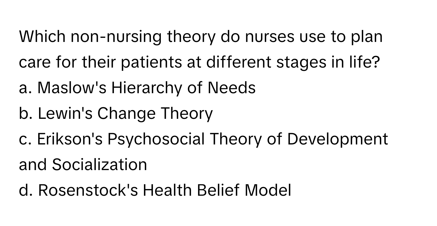 Which non-nursing theory do nurses use to plan care for their patients at different stages in life? 
a. Maslow's Hierarchy of Needs 
b. Lewin's Change Theory 
c. Erikson's Psychosocial Theory of Development and Socialization 
d. Rosenstock's Health Belief Model