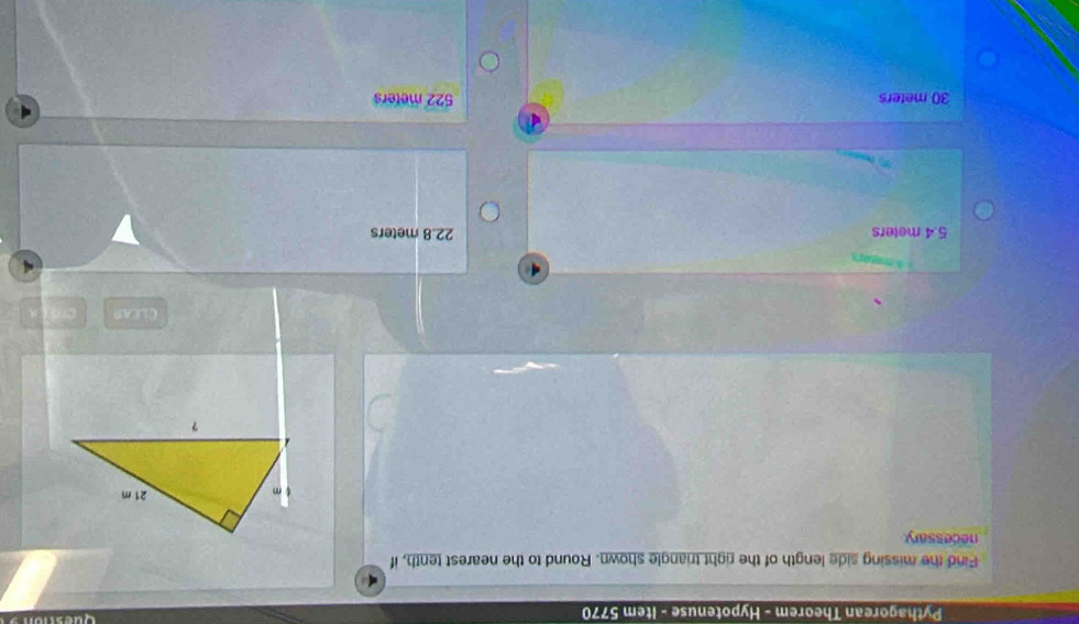 Pythagorean Theorem - Hypotenuse - Item 5770
Find the missing side length of the right triangle shown. Round to the nearest tenth, if
necessary
CLEAR
s menors
5.4 meters 22.8 meters
30 meters 522 meters