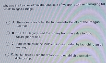 Why was the Reagan administration's sale of weapons to Iran damaging for
Ronald Reagan's image?
A. The sale contradicted the fundamental beliefs of the Reagan
Doctrine.
B. The U.S. illegally used the money from the sales to fund
Nicaraguan rebels.
C. Iran's enemies in the Middle East responded by launching an oil
embargo
D. Iranian rebels used the weapons to establish a socialist
dictatorship.