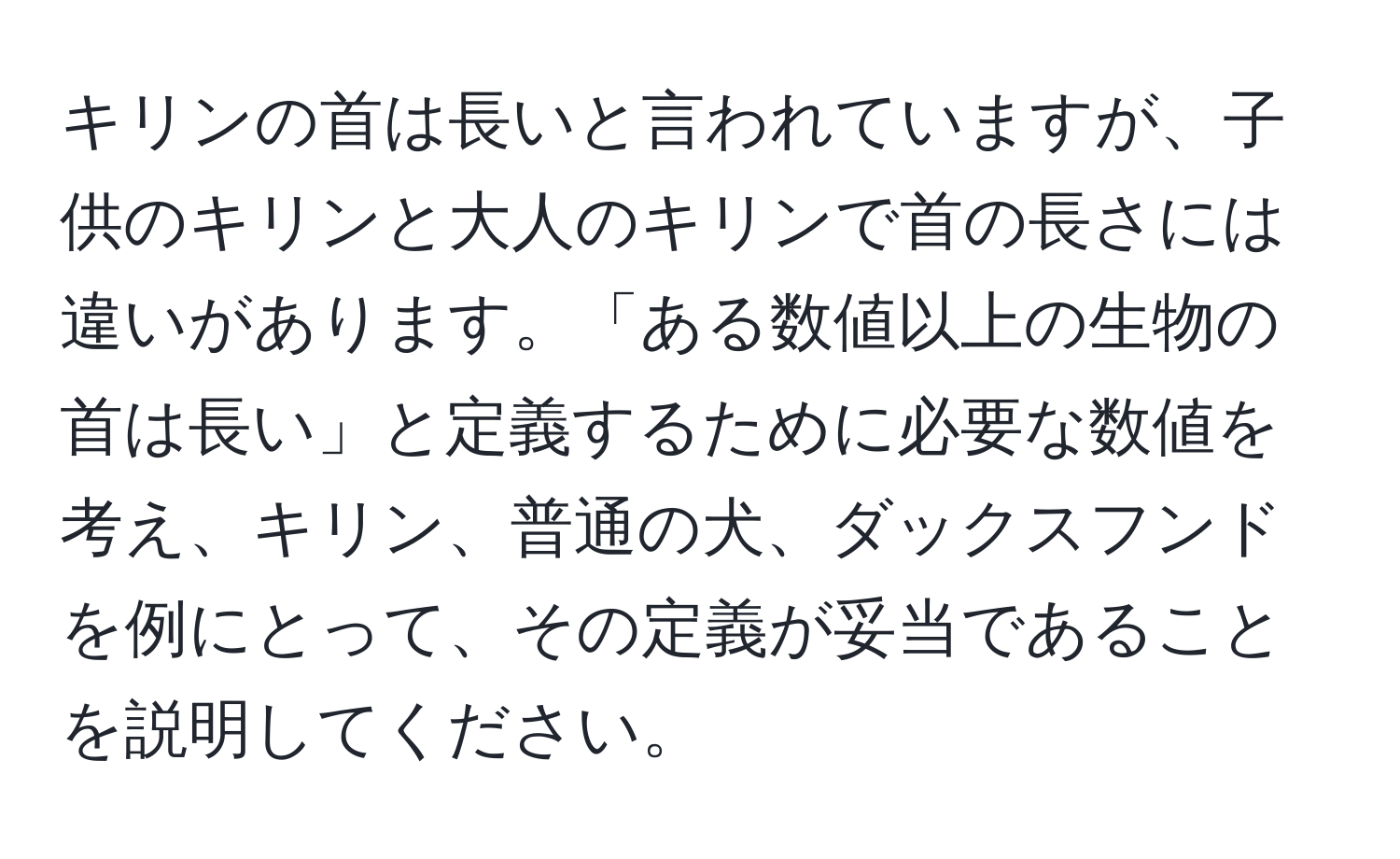 キリンの首は長いと言われていますが、子供のキリンと大人のキリンで首の長さには違いがあります。「ある数値以上の生物の首は長い」と定義するために必要な数値を考え、キリン、普通の犬、ダックスフンドを例にとって、その定義が妥当であることを説明してください。