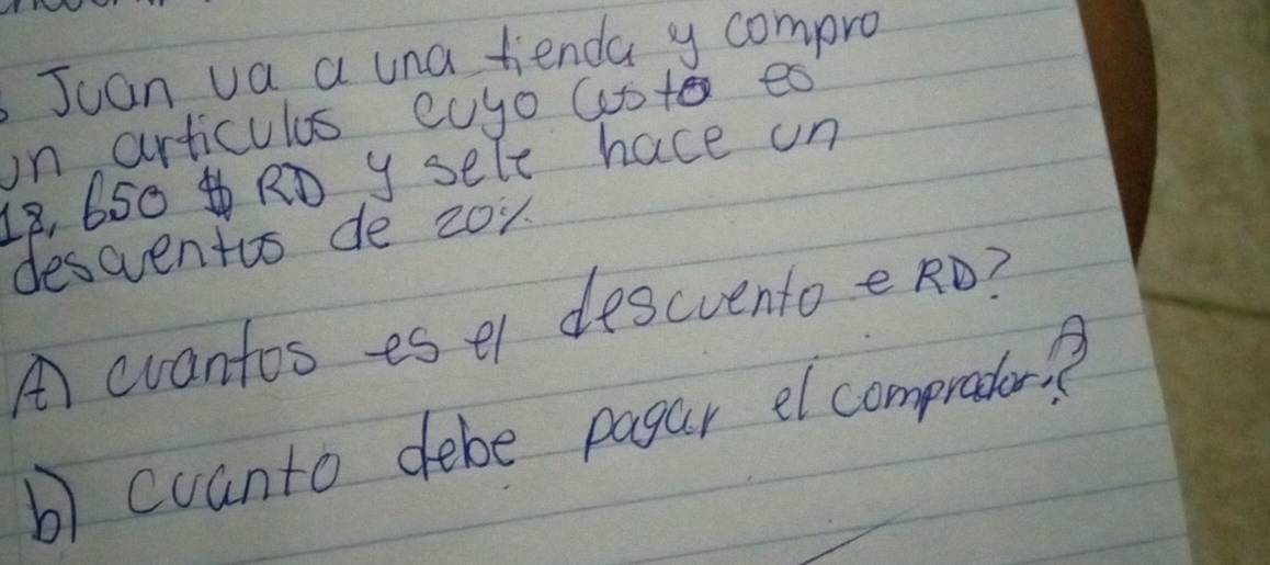 Jcan va a una tienda y compro 
in articulus cuyo cote es
18, 650 RD y sele hace un 
descventos de zoy 
A) cvantos es el descvento eRO? 
b) cuanto debe pagar el comprater?